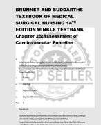 BRUNNER AND SUDDARTHS  TEXTBOOK OF MEDICAL  SURGICAL NURSING 14TH EDITION HINKLE TESTBANK Chapter 25:Assessment of  Cardiovascular Function 1. A nurse is describing the process by which blood is ejected i nto circulation as the chambers of the heart become smaller. The instructor categorizes this action of the heart as what? A) Systole B) Diastole C) Repolarization D) Ejection fraction Ans: A Feedback: Systole is the action of the chambers of the heart becoming smaller and ejecting blood. This action of the  heart is not diastole (relaxations), ejection fraction (the amou nt of blood expelled), or repolarization (electrical charging). 2. During a shift assessment, the nurse is identifying the cli ents point of maximum impulse (PMI). Where  will the nurse best palpate the PMI? A) Left midclavicular line of the chest at the level of the nip ple B) Left midclavicular line of the chest at the fifth intercostal space C) Midline between the xiphoid process and the left nipple D) Two to three centimeters to the left of the sternum Ans: B Feedback: The left ventricle is responsible for the apical beat or the poi nt of maximum impulse, which is normally  palpated in the left midclavicular line of the chest wall at the fifth intercostal space. 3. The nurse is calculating a cardiac patients pulse pressure. If the patients blood pressure is 122/76 mm  Hg, what is the patients pulse pressure? A) 46 mm Hg 1/18 B) 99 mm Hg C) 198 mm Hg D) 76 mm Hg Ans: A Feedback: Pulse pressure is the difference between the systolic and diast olic pressure. In this case, this value is 46 mm Hg. 4. The nurse is caring for a patient admitted with unstable angina. The laboratory result for the initial  troponin I is elevated in this patient. The nurse should recogn ize what implication of this assessment finding? A) This is only an accurate indicator of myocardial damage w hen it reaches its peak in 24 hours. B) Because the patient has a history of unstable angina, this is a poor indicator of myocardial injury. C) This is an accurate indicator of myocardial injury. D) This result indicates muscle injury, but does not specify th e source. Ans: C Feedback: Troponin I, which is specific to cardiac muscle, is elevated wit hin hours after myocardial injury. Even  with a diagnosis of unstable angina, this is an accurate indica tor of myocardial injury. 5. The nurse is conducting patient teaching about cholestero l levels. When discussing the patients elevated  LDL and lowered HDL levels, the patient shows an understandi ng of the significance of these levels by stating what? A) Increased LDL and decreased HDL increase my risk of coro nary artery disease. B) Increased LDL has the potential to decrease my risk of he art disease. C) The decreased HDL level will increase the amount of chole sterol moved away from the artery walls. D) The increased LDL will decrease the amount of cholesterol deposited on the artery walls. 2/18 Ans: A Feedback: Elevated LDL levels and decreased HDL levels are associated with a greater incidence of coronary artery disease. 6. The physician has placed a central venous pressure (CVP) monitoring line in an acutely ill patient so  right ventricular function and venous blood return can be clos ely monitored. The results show decreased  CVP. What does this indicate? A) Possible hypovolemia B) Possible myocardial infarction (MI) C) Left-sided heart failure D) Aortic valve regurgitation Ans: A Feedback: Hypovolemia may cause a decreased CVP. MI, valve regurgitati on and heart failure are less likely causes of decreased CVP.